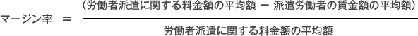 マージン率 =(派遣料金の平均額 - 派遣労働者の賃金平均額)÷ 派遣料金の平均額